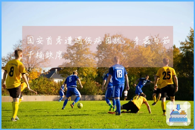 国安首秀遭遇伤病困扰，李磊与茹子楠缺席