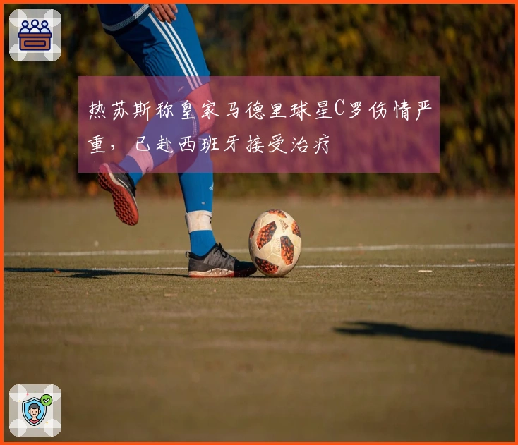 热苏斯称皇家马德里球星C罗伤情严重，已赴西班牙接受治疗