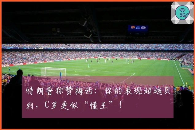 特朗普称赞梅西：你的表现超越贝利，C罗更似“懂王”！