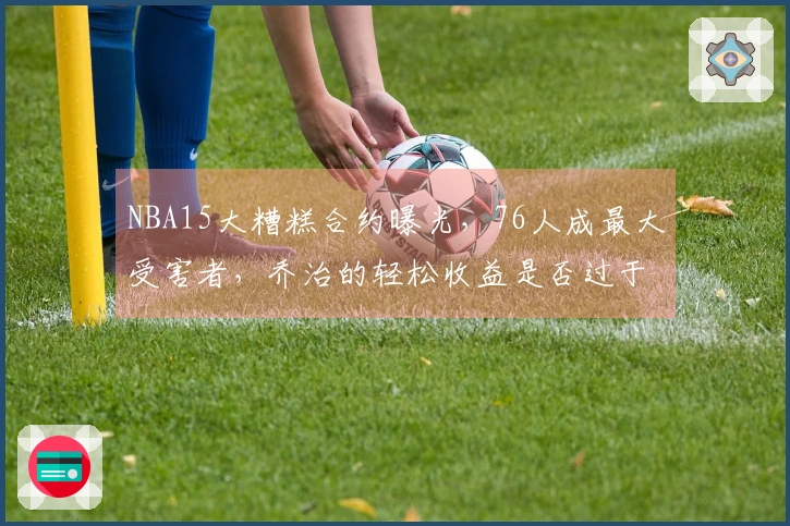 NBA15大糟糕合约曝光，76人成最大受害者，乔治的轻松收益是否过于荒谬？