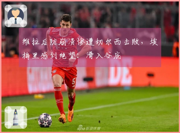 维拉后防崩溃惨遭切尔西击败，埃梅里感到绝望：滑入谷底