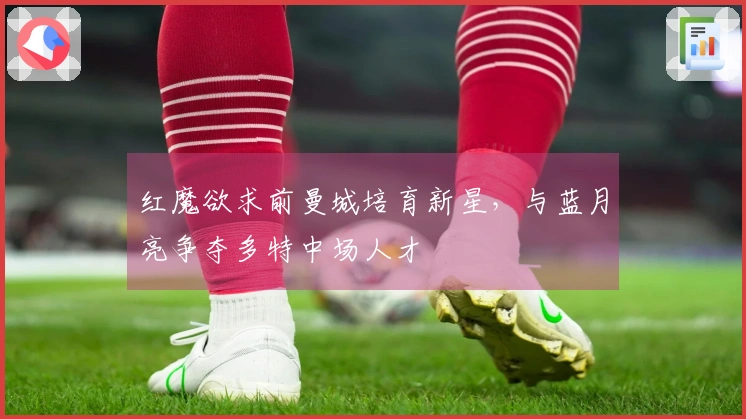 红魔欲求前曼城培育新星，与蓝月亮争夺多特中场人才