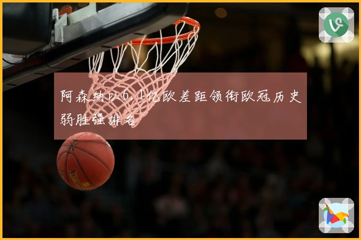 阿森纳以6.1亿欧差距领衔欧冠历史弱胜强排名