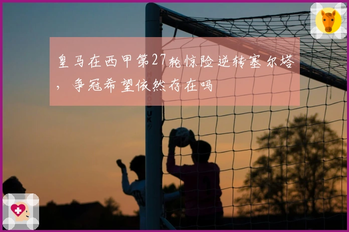 皇马在西甲第27轮惊险逆转塞尔塔，争冠希望依然存在吗