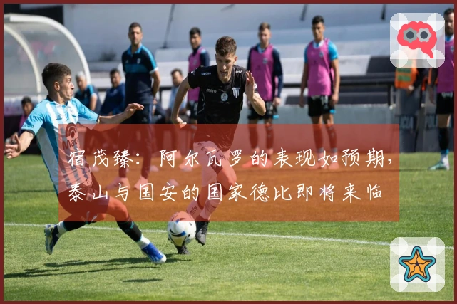 宿茂臻：阿尔瓦罗的表现如预期，泰山与国安的国家德比即将来临