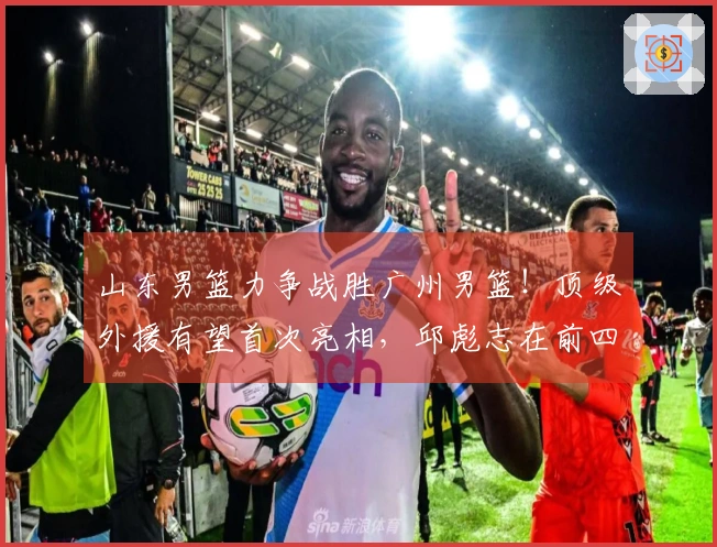 山东男篮力争战胜广州男篮！顶级外援有望首次亮相，邱彪志在前四名！