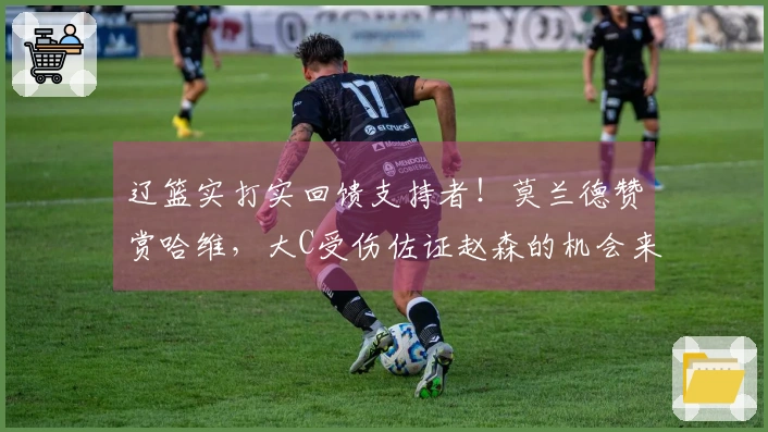 辽篮实打实回馈支持者！莫兰德赞赏哈维，大C受伤佐证赵森的机会来临