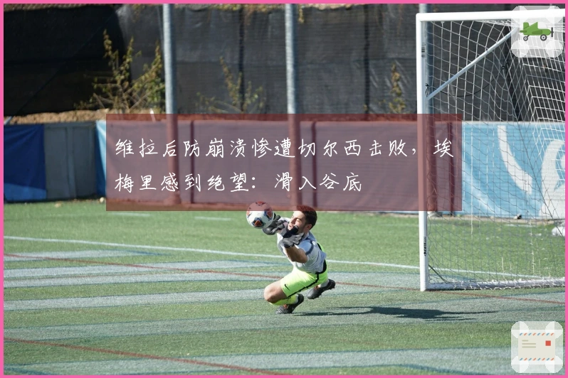 维拉后防崩溃惨遭切尔西击败，埃梅里感到绝望：滑入谷底