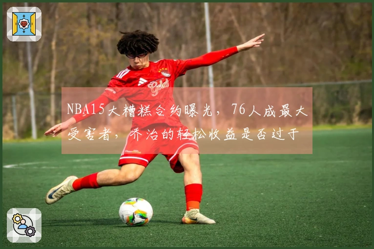 NBA15大糟糕合约曝光，76人成最大受害者，乔治的轻松收益是否过于荒谬？