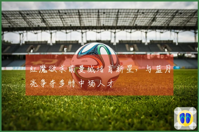 红魔欲求前曼城培育新星，与蓝月亮争夺多特中场人才
