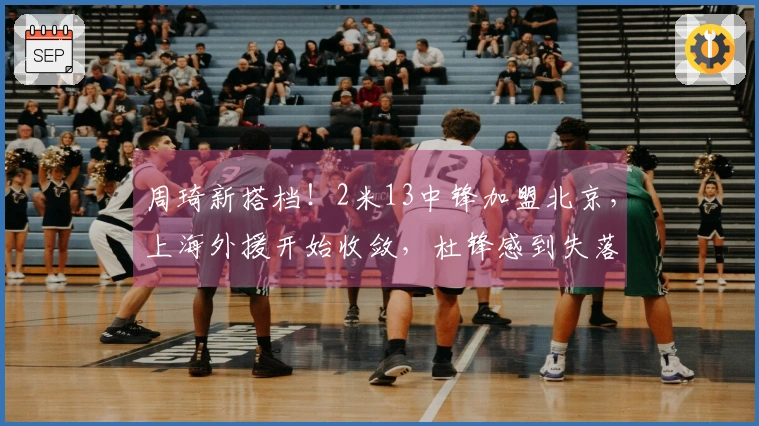 周琦新搭档！2米13中锋加盟北京，上海外援开始收敛，杜锋感到失落